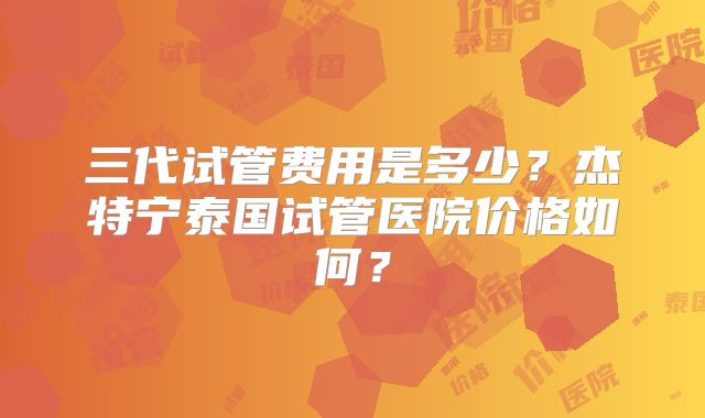 三代试管费用是多少？杰特宁泰国试管医院价格如何？