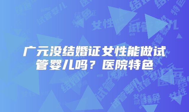 广元没结婚证女性能做试管婴儿吗？医院特色