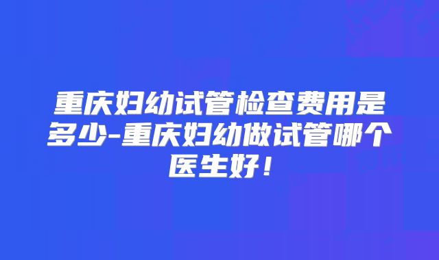 重庆妇幼试管检查费用是多少-重庆妇幼做试管哪个医生好！