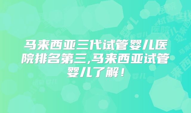 马来西亚三代试管婴儿医院排名第三,马来西亚试管婴儿了解！