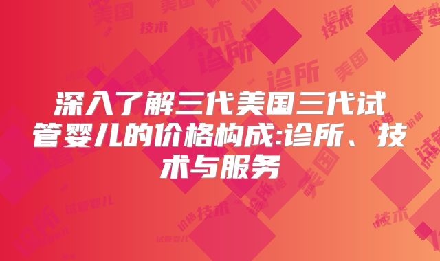 深入了解三代美国三代试管婴儿的价格构成:诊所、技术与服务
