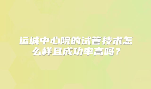 运城中心院的试管技术怎么样且成功率高吗？