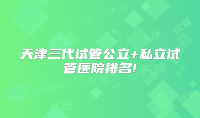 天津三代试管公立+私立试管医院排名!