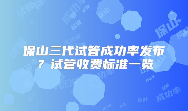 保山三代试管成功率发布？试管收费标准一览