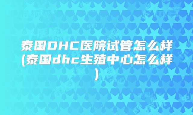 泰国DHC医院试管怎么样(泰国dhc生殖中心怎么样)