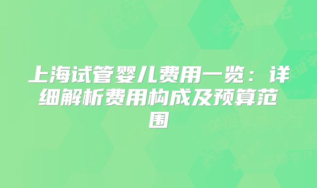 上海试管婴儿费用一览:详细解析费用构成及预算范围