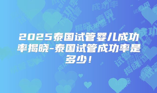 2025泰国试管婴儿成功率揭晓-泰国试管成功率是多少！