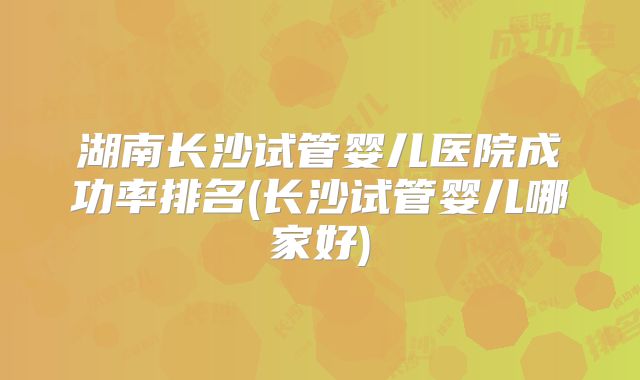 湖南长沙试管婴儿医院成功率排名(长沙试管婴儿哪家好)