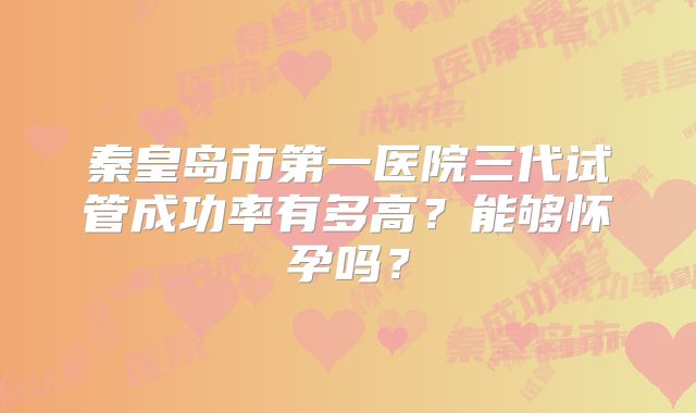 秦皇岛市第一医院三代试管成功率有多高？能够怀孕吗？