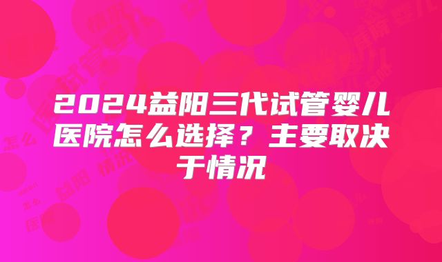 2024益阳三代试管婴儿医院怎么选择？主要取决于情况
