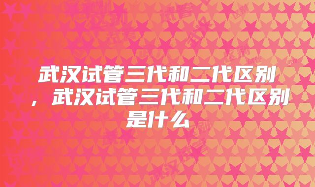 武汉试管三代和二代区别，武汉试管三代和二代区别是什么