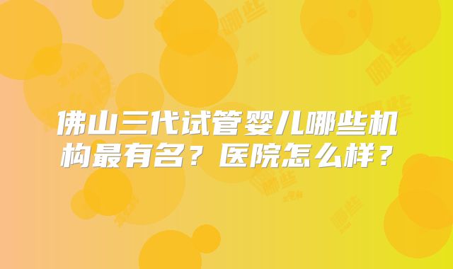 佛山三代试管婴儿哪些机构最有名？医院怎么样？