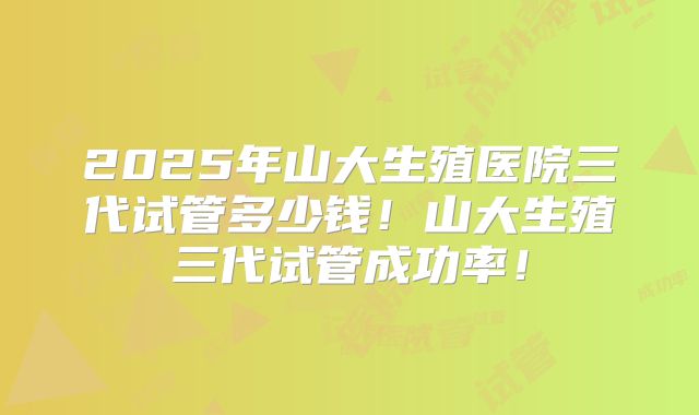 2025年山大生殖医院三代试管多少钱！山大生殖三代试管成功率！