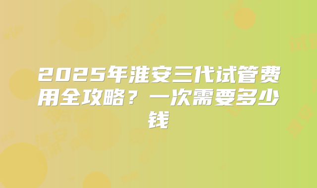 2025年淮安三代试管费用全攻略？一次需要多少钱