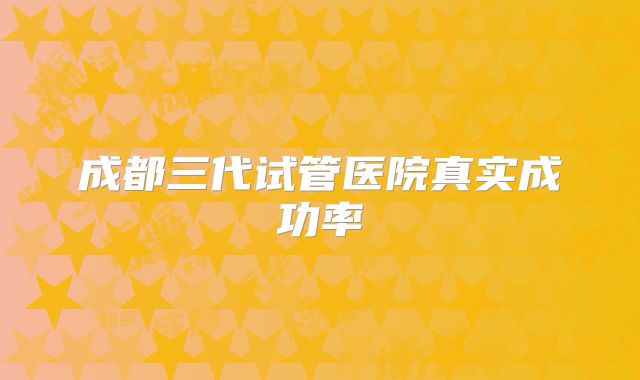 成都三代试管医院真实成功率