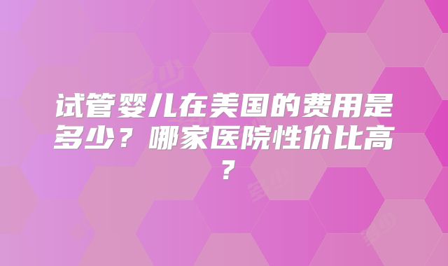 试管婴儿在美国的费用是多少？哪家医院性价比高？