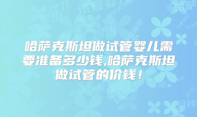哈萨克斯坦做试管婴儿需要准备多少钱,哈萨克斯坦做试管的价钱!