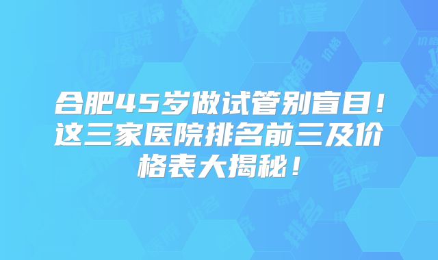 合肥45岁做试管别盲目！这三家医院排名前三及价格表大揭秘！