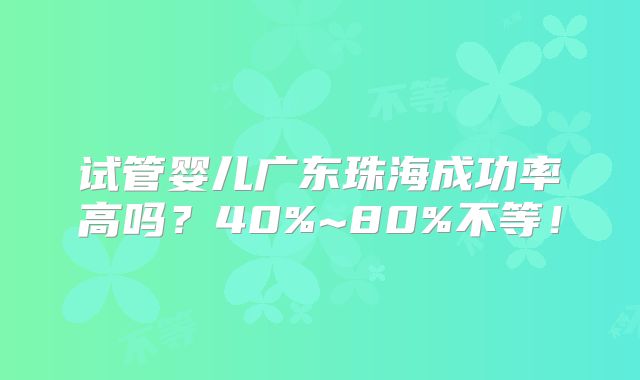 试管婴儿广东珠海成功率高吗？40%~80%不等！