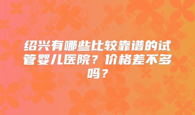 绍兴有哪些比较靠谱的试管婴儿医院？价格差不多吗？