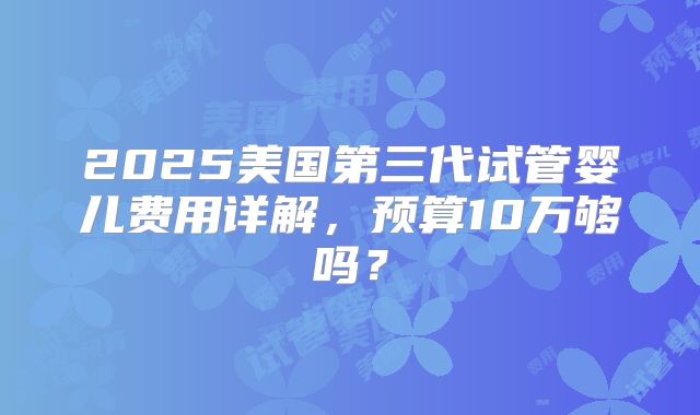 2025美国第三代试管婴儿费用详解，预算10万够吗？