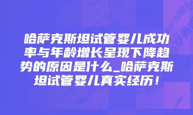 哈萨克斯坦试管婴儿成功率与年龄增长呈现下降趋势的原因是什么_哈萨克斯坦试管婴儿真实经历！