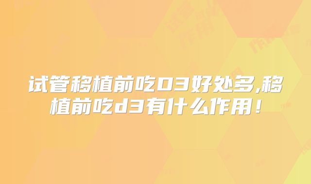 试管移植前吃D3好处多,移植前吃d3有什么作用！