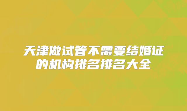 天津做试管不需要结婚证的机构排名排名大全