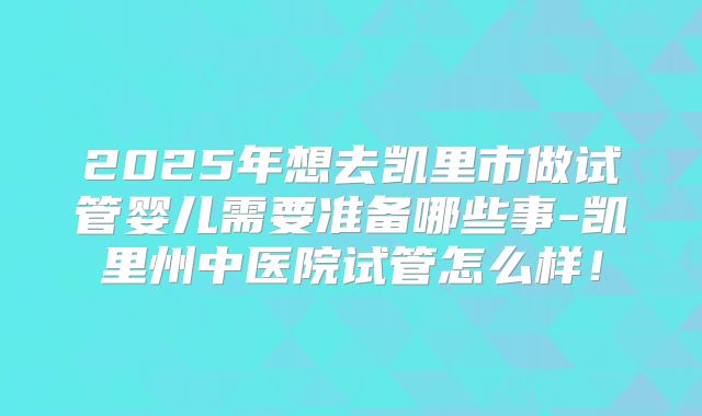 2025年想去凯里市做试管婴儿需要准备哪些事-凯里州中医院试管怎么样！