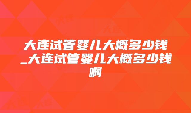 大连试管婴儿大概多少钱_大连试管婴儿大概多少钱啊