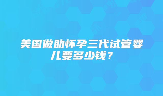 美国做助怀孕三代试管婴儿要多少钱？
