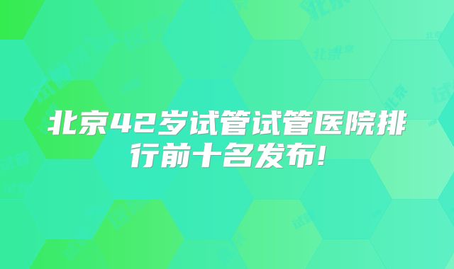北京42岁试管试管医院排行前十名发布!