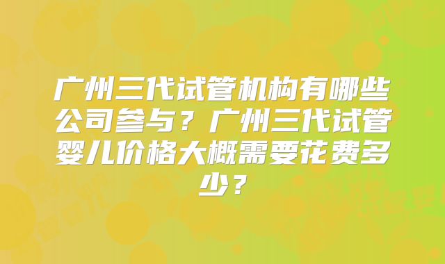 广州三代试管机构有哪些公司参与？广州三代试管婴儿价格大概需要花费多少？