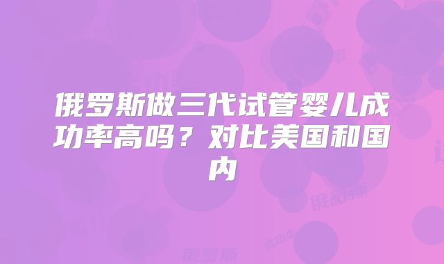 俄罗斯做三代试管婴儿成功率高吗？对比美国和国内
