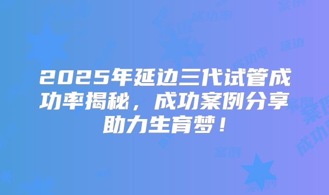 2025年延边三代试管成功率揭秘，成功案例分享助力生育梦！