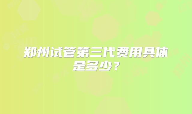 郑州试管第三代费用具体是多少?
