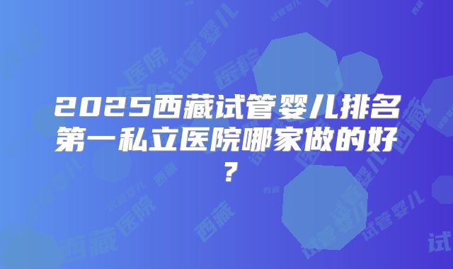 2025西藏试管婴儿排名第一私立医院哪家做的好？