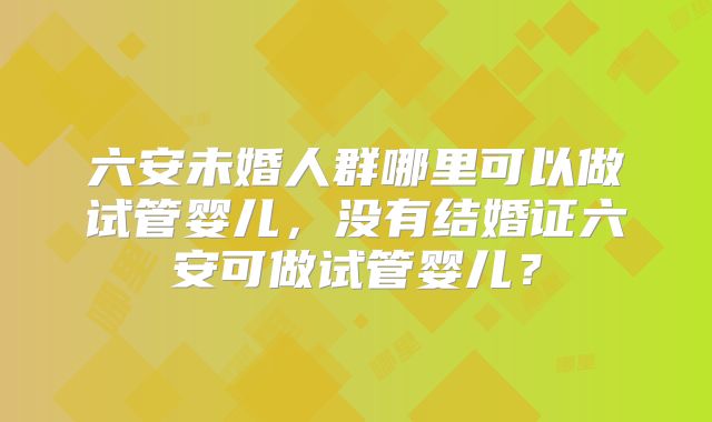 六安未婚人群哪里可以做试管婴儿,没有结婚证六安可做试管婴儿?