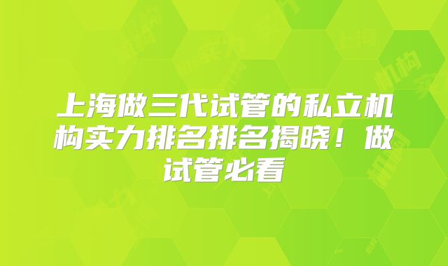 上海做三代试管的私立机构实力排名排名揭晓！做试管必看