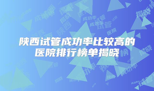 陕西试管成功率比较高的医院排行榜单揭晓