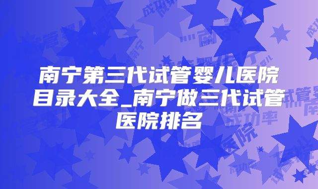 南宁第三代试管婴儿医院目录大全_南宁做三代试管医院排名