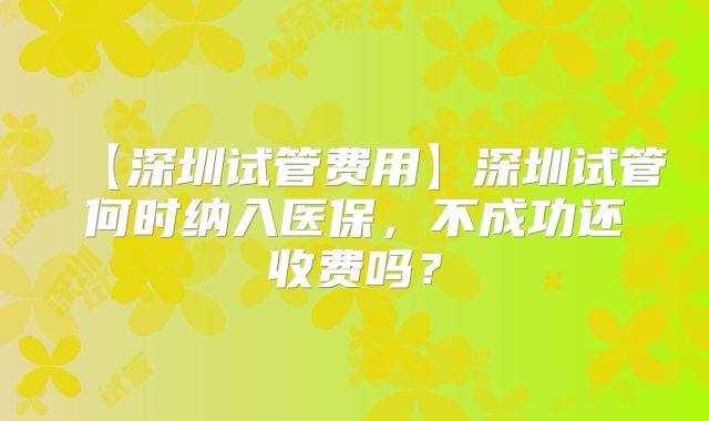 【深圳试管费用】深圳试管何时纳入医保,不成功还收费吗?
