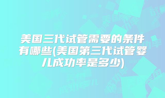 美国三代试管需要的条件有哪些(美国第三代试管婴儿成功率是多少)