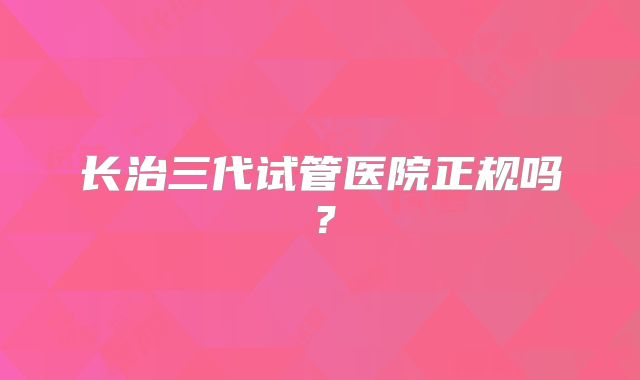 长治三代试管医院正规吗？