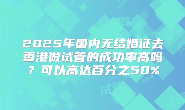2025年国内无结婚证去香港做试管的成功率高吗？可以高达百分之50%