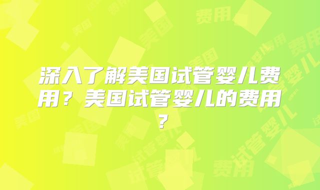 深入了解美国试管婴儿费用？美国试管婴儿的费用？