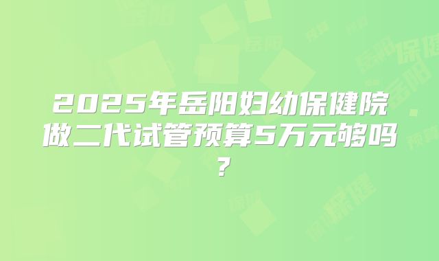 2025年岳阳妇幼保健院做二代试管预算5万元够吗？