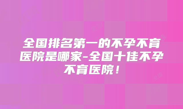 全国排名第一的不孕不育医院是哪家-全国十佳不孕不育医院!