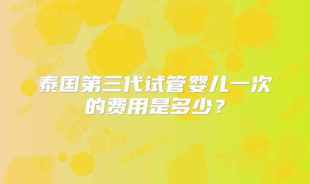 泰国第三代试管婴儿一次的费用是多少?