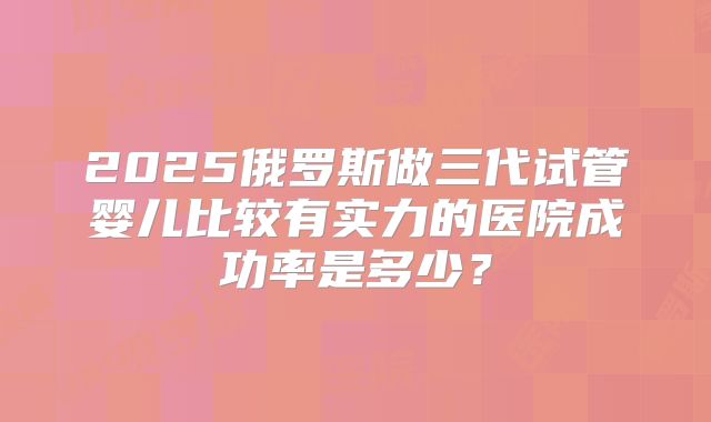 2025俄罗斯做三代试管婴儿比较有实力的医院成功率是多少？